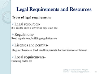 Legal Requirements and Resources
Types of legal requirements

Legal resourcesIt is good to know a lawyers or how to get one

RegulationsRoad regulations, building regulations etc

Licenses and permitsRegister business, food handlers permits, barber/ hairdresser license

Local requirementsBuilding codes etc
(c) Miguel Graham 2013 - All rights
reserved - miguelg.tech@gmail.com

20

 