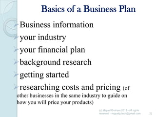 Basics of a Business Plan
Business information
your industry
your financial plan
background research
getting started
researching costs and pricing (of
other businesses in the same industry to guide on
how you will price your products)
(c) Miguel Graham 2013 - All rights
reserved - miguelg.tech@gmail.com

22

 