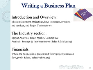 Writing a Business Plan
Introduction and Overview:
Mission Statement, Objectives, keys to success, products
and services, and Target Customers etc.

The Industry section:
Market Analysis, Target Market, Competitive
Analysis, Strategy & Implementation (Sales & Marketing)

Financials:
Where the business is at present and future projections (cash
flow, profit & loss, balance sheet etc)
(c) Miguel Graham 2013 - All rights
reserved - miguelg.tech@gmail.com

23

 