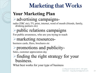 Marketing that Works
Your Marketing Plan
advertising campaignsradio (TBC etc), TV, print, internet, word of mouth (friends, family,
drinking partners etc)

public relations campaigns
For public awareness, who are you trying to reach

marketing resourcesbusiness cards, fliers, brochures etc

promotions and publicitySales, customer appreciation day

finding the right strategy for your
business.
What best works for your type of business
(c) Miguel Graham 2013 - All rights
reserved - miguelg.tech@gmail.com

24

 