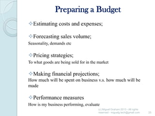 Preparing a Budget
Estimating costs and expenses;
Forecasting sales volume;
Seasonality, demands etc

Pricing strategies;
To what goods are being sold for in the market

Making financial projections;
How much will be spent on business v.s. how much will be
made

Performance measures
How is my business performing, evaluate
(c) Miguel Graham 2013 - All rights
reserved - miguelg.tech@gmail.com

25

 