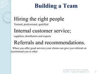 Building a Team
Hiring the right people
Trained, professional, qualified

Internal customer service;
suppliers, distributors and experts

Referrals and recommendations.
When you offer good services your clients can give you referrals or
recommend you to other

(c) Miguel Graham 2013 - All rights
reserved - miguelg.tech@gmail.com

27

 