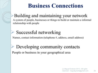 Business Connections
Building and maintaining your network
A system of people, businesses or things-to build or maintain a informal
relationship with people

 Successful networking
Names, contact information (telephone #, address, email address)

 Developing community contacts
People or business in your geographical area

(c) Miguel Graham 2013 - All rights
reserved - miguelg.tech@gmail.com

28

 