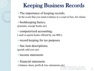 Keeping Business Records
The importance of keeping records;
In the event that you need evidence in a court of law, for claims

bookkeeping basics;
(journals, receipt books etc)

computerized accounting;
( such as quick books offered by our BSC)

record keeping for tax purposes
line item descriptions;
(goods sold cost etc)

income statements
financial statements
( balance sheet, profit & loss statements etc)

(c) Miguel Graham 2013 - All rights
reserved - miguelg.tech@gmail.com

29

 
