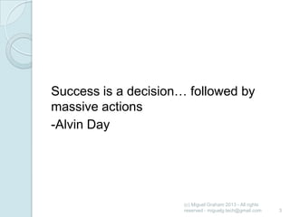 Success is a decision… followed by
massive actions
-Alvin Day

(c) Miguel Graham 2013 - All rights
reserved - miguelg.tech@gmail.com

3

 