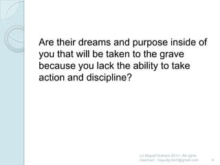 Are their dreams and purpose inside of
you that will be taken to the grave
because you lack the ability to take
action and discipline?

(c) Miguel Graham 2013 - All rights
reserved - miguelg.tech@gmail.com

4

 