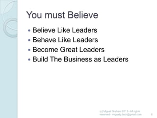 You must Believe
Believe Like Leaders
 Behave Like Leaders
 Become Great Leaders
 Build The Business as Leaders


(c) Miguel Graham 2013 - All rights
reserved - miguelg.tech@gmail.com

6

 