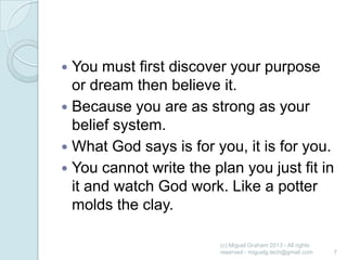 You must first discover your purpose
or dream then believe it.
 Because you are as strong as your
belief system.
 What God says is for you, it is for you.
 You cannot write the plan you just fit in
it and watch God work. Like a potter
molds the clay.


(c) Miguel Graham 2013 - All rights
reserved - miguelg.tech@gmail.com

7

 