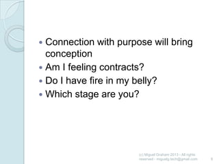 Connection with purpose will bring
conception
 Am I feeling contracts?
 Do I have fire in my belly?
 Which stage are you?


(c) Miguel Graham 2013 - All rights
reserved - miguelg.tech@gmail.com

9

 