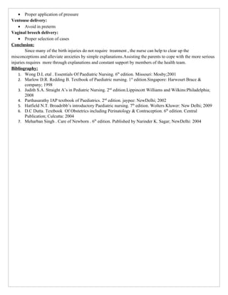 • Proper application of pressure
Ventouse delivery:
    • Avoid in preterm
Vaginal breech delivery:
    • Proper selection of cases
Conclusion:
        Since many of the birth injuries do not require treatment , the nurse can help to clear up the
misconceptions and alleviate anxieties by simple explanations.Assisting the parents to cope with the more serious
injuries requires more through explanations and constant support by members of the health team.
Bibliography:
    1. Wong D.L etal . Essentials Of Paediatric Nursing. 6th edition. Missouri: Mosby;2001
    2. Marlow D.R. Redding B. Textbook of Paediatric nursing. 1st edition.Singapore: Harwourt Brace &
        company; 1998
    3. Judith S.A. Straight A’s in Pediatric Nursing. 2nd edition.Lippincott Williams and Wilkins:Philadelphia;
        2008
    4. Parthasarathy IAP textbook of Paediatrics. 2nd edition. jaypee: NewDelhi; 2002
    5. Hatfield N.T. Broadribb’s introductory Paediatric nursing. 7th edition. Wolters Kluwer: New Delhi; 2009
    6. D.C Dutta. Textbook Of Obstetrics including Perinatology & Contraception. 6th edition. Central
        Publication; Culcutta: 2004
    7. Meharban Singh . Care of Newborn . 6th edition. Published by Narinder K. Sagar; NewDelhi: 2004
 