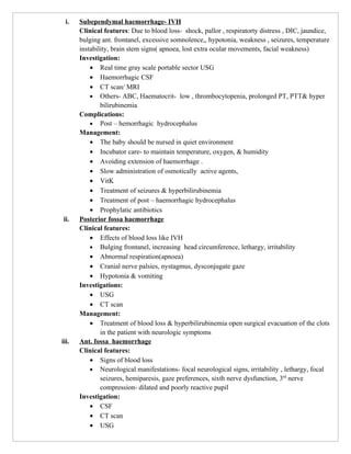 i.   Subependymal haemorrhage- IVH
       Clinical features: Due to blood loss- shock, pallor , respiratorty distress , DIC, jaundice,
       bulging ant. frontanel, excessive somnolence,, hypotonia, weakness , seizures, temperature
       instability, brain stem signs( apnoea, lost extra ocular movements, facial weakness)
       Investigation:
           • Real time gray scale portable sector USG
           • Haemorrhagic CSF
           • CT scan/ MRI
           • Others- ABC, Haematocrit- low , thrombocytopenia, prolonged PT, PTT& hyper
               bilirubinemia
       Complications:
           • Post – hemorrhagic hydrocephalus
       Management:
           • The baby should be nursed in quiet environment
           • Incubator care- to maintain temperature, oxygen, & humidity
           • Avoiding extension of haemorrhage .
           • Slow administration of osmotically active agents,
           • VitK
           • Treatment of seizures & hyperbilirubinemia
           • Treatment of post – haemorrhagic hydrocephalus
           • Prophylatic antibiotics
 ii.   Posterior fossa haemorrhage
       Clinical features:
           • Effects of blood loss like IVH
           • Bulging frontanel, increasing head circumference, lethargy, irritability
           • Abnormal respiration(apnoea)
           • Cranial nerve palsies, nystagmus, dysconjugate gaze
           • Hypotonia & vomiting
       Investigations:
           • USG
           • CT scan
       Management:
           • Treatment of blood loss & hyperbilirubinemia open surgical evacuation of the clots
               in the patient with neurologic symptoms
iii.   Ant. fossa haemorrhage
       Clinical features:
           • Signs of blood loss
           • Neurological manifestations- focal neurological signs, irritability , lethargy, focal
               seizures, hemiparesis, gaze preferences, sixth nerve dysfunction, 3rd nerve
               compression- dilated and poorly reactive pupil
       Investigation:
           • CSF
           • CT scan
           • USG
 