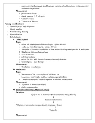 •  unrecognized and untreated facial fractures- craniofacial malformations, ocular, respiratory
                     & mastication problems
              Management:
                 • protection of airway
                 • plastic surgeon; ENT reference
                 • Cranial CT scan
                 • Treatment of fractures
Nursing considerations:
   • Maintain proper body alignment
   • Gentle handling
   • Careful during dressing
   • Immobilization
   • Relief of pain
          9. Ocular injuries
              Types:
                 a. retinal and subconjunctival haemorrhages- vaginal delivery
                 b. ocular and periorbital injuries- forceps delivery
                 c. Disruption of descenets membranes of the Cornea→Scarring→Astigmatism & Amblyopia
                 d. HYphaema, Vittreous haemorrhage
                 e. local lacerations
                 f. palpebral oedema
                 g. orbital fractures with abnormal extra ocular muscle function
                 h. lacrimal gland / duct damage
              Management:
                 • Ophthalmic consultations
          10. Ear injuries
              Types:
                 • Haematoma of the external pinna- Cauliflower ear
                 • Lacerations involving the cartilage- refractory perichondritis
                 • Temporal bone injury- Haemotympanum & ossicular disarticulation
              Management:
                 • Aspiration of pinna haematomas
                 • Otologic consultation
          11. Sternocledomastoid (SCM )muscle injury
              Pathology:
                                  Injury to the SCM muscle/ fascia disruption during delivery
                                                                ↓
                                                      haematoma formation
                                                                ↓
              Affection of surrounding musculoskeletal structures←fibrosis
                                                                   ↓
                                                           Torticollis

              Management:
 