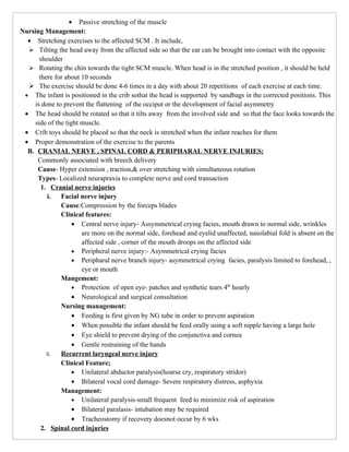 • Passive stretching of the muscle
Nursing Management:
  • Stretching exercises to the affected SCM . It include,
   Tilting the head away from the affected side so that the ear can be brought into contact with the opposite
       shoulder
   Rotating the chin towards the tight SCM muscle. When head is in the stretched position , it should be held
       there for about 10 seconds
   The exercise should be done 4-6 times in a day with about 20 repetitions of each exercise at each time.
 • The infant is positioned in the crib sothat the head is supported by sandbags in the corrected positions. This
     is done to prevent the flattening of the occiput or the development of facial asymmetry
 • The head should be rotated so that it tilts away from the involved side and so that the face looks towards the
     side of the tight muscle.
 • Crib toys should be placed so that the neck is stretched when the infant reaches for them
 • Proper demonstration of the exercise to the parents
  B. CRANIAL NERVE , SPINAL CORD & PERIPHARAL NERVE INJURIES:
      Commonly associated with breech delivery
      Cause- Hyper extension , traction,& over stretching with simultaneous rotation
      Types- Localized neurapraxia to complete nerve and cord transaction
        1. Cranial nerve injuries
           i.  Facial nerve injury
               Cause:Compression by the forceps blades
               Clinical features:
                    • Central nerve injury- Assymmetrical crying facies, mouth drawn to normal side, wrinkles
                       are more on the normal side, forehead and eyelid unaffected, nasolabial fold is absent on the
                       affected side , corner of the mouth droops on the affected side
                    • Peripheral nerve injury:- Asymmetrical crying facies
                    • Peripharal nerve branch injury- asymmetrical crying facies, paralysis limited to forehead, ,
                       eye or mouth
               Mangement:
                    • Protection of open eye- patches and synthetic tears 4th hourly
                    • Neurological and surgical consultation
               Nursing management:
                    • Feeding is first given by NG tube in order to prevent aspiration
                    • When possible the infant should be feed orally using a soft nipple having a large hole
                    • Eye shield to prevent drying of the conjunctiva and cornea
                    • Gentle restraining of the hands
          ii.  Recurrent laryngeal nerve injury
               Clinical Feature;
                    • Unilateral abductor paralysis(hoarse cry, respiratory stridor)
                    • Bilateral vocal cord damage- Severe respiratory distress, asphyxia
               Management:
                    • Unilateral paralysis-small frequent feed to minimize risk of aspiration
                    • Bilateral paralasis- intubation may be required
                    • Tracheostomy if recovery doesnot occur by 6 wks
        2. Spinal cord injuries
 