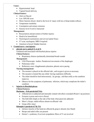 Cause:
         • Hyperextented head
         • Vaginal breech delivery
      Clinical feature:
         • Alert yet flaccid
         • Low APGAR score
         • Motor function absent distal to the level of injury with loss of deep tenden reflexes
         • Temperature instability
         • Constipation and urinary retension
         • Sensory level if cord is transected
      Management:
         • Resuscitation and prevention of further injuries
         • Head to be immobilized
         • Neurological examinations and cervical spinal Xrays
         • CT scan, myelogram, MRI if required
         • Attention to bowel/ bladder function
3. Cranial nerve root injuries
   i.    phrenic nerve palsy(C3, 4, & 5)
         Unilateral and associated with brachial plexus injuries
         Clinical features:
             • Respiratory distress ipsilaterally diminished breath sounds
         Management:
             • USG/Fluroscopic studies- Paradoxical movements of the diaphragm
             • Pulmonary toilet
             • Refractory cases- diagphramatic placation, phrenic nerve pacing
         Nursing management:
             • The neonate is placed on the affected side , and oxygen is given as necessary
             • The neonate is treated like any infant having respiratory difficulty
             • The infant should be feed intravenously , by gavage , and then orally as the condition
                 improves
             • Observe for the symptoms of pulmonary infection, which may complicate the infant’s
                 condition
  ii.    Injuries to Brachial plexus
         Clinical features:
         Duchenne – Erb paralysis(C5-6):
             • Affected arm in adducted and internally rotated with elbow extended (Waiter’s tip position)
             • Forearm is prone and wrist is flexed
             • The limb falls limply to the side of the body when passively adducted
             • Moro’s, biceps, radial reflexes absent on affected side
             • Grasp reflex intact
         Klumpke’s paralysis (C7& T1)
             • intrinsic muscles of the hand are affected & grasp is absent( claw Hand)
             • Biceps and radial reflex are present
             • Horner’s syndrome, if cervical sympathetic fibres of T1 are involved
 