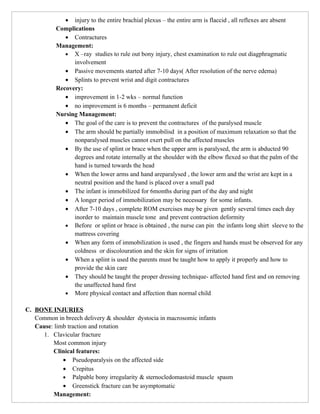 • injury to the entire brachial plexus – the entire arm is flaccid , all reflexes are absent
           Complications
              • Contractures
           Management:
              • X –ray studies to rule out bony injury, chest examination to rule out diagphragmatic
                 involvement
              • Passive movements started after 7-10 days( After resolution of the nerve edema)
              • Splints to prevent wrist and digit contractures
           Recovery:
              • improvement in 1-2 wks – normal function
              • no improvement is 6 months – permanent deficit
           Nursing Management:
              • The goal of the care is to prevent the contractures of the paralysed muscle
              • The arm should be partially immobilisd in a position of maximum relaxation so that the
                 nonparalysed muscles cannot exert pull on the affected muscles
              • By the use of splint or brace when the upper arm is paralysed, the arm is abducted 90
                 degrees and rotate internally at the shoulder with the elbow flexed so that the palm of the
                 hand is turned towards the head
              • When the lower arms and hand areparalysed , the lower arm and the wrist are kept in a
                 neutral position and the hand is placed over a small pad
              • The infant is immobilized for 6months during part of the day and night
              • A longer period of immobilization may be necessary for some infants.
              • After 7-10 days , complete ROM exercises may be given gently several times each day
                 inorder to maintain muscle tone and prevent contraction deformity
              • Before or splint or brace is obtained , the nurse can pin the infants long shirt sleeve to the
                 mattress covering
              • When any form of immobilization is used , the fingers and hands must be observed for any
                 coldness or discolouration and the skin for signs of irritation
              • When a splint is used the parents must be taught how to apply it properly and how to
                 provide the skin care
              • They should be taught the proper dressing technique- affected hand first and on removing
                 the unaffected hand first
              • More physical contact and affection than normal child

C. BONE INJURIES
   Common in breech delivery & shoulder dystocia in macrosomic infants
   Cause: limb traction and rotation
      1. Clavicular fracture
         Most common injury
         Clinical features:
             • Pseudoparalysis on the affected side
             • Crepitus
             • Palpable bony irregularity & sternocledomastoid muscle spasm
             • Greenstick fracture can be asymptomatic
         Management:
 