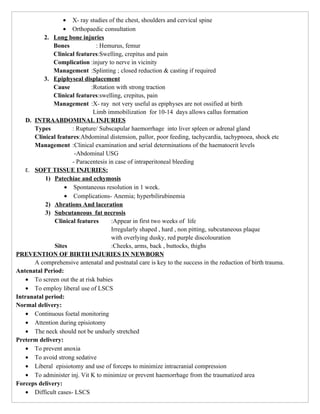 • X- ray studies of the chest, shoulders and cervical spine
                  • Orthopaedic consultation
          2. Long bone injuries
              Bones             : Hemurus, femur
              Clinical features:Swelling, crepitus and pain
              Complication :injury to nerve in vicinity
              Management :Splinting ; closed reduction & casting if required
          3. Epiphyseal displacement
              Cause           :Rotation with strong traction
              Clinical features:swelling, crepitus, pain
              Management :X- ray not very useful as epiphyses are not ossified at birth
                               Limb immobilization for 10-14 days allows callus formation
    D. INTRAABDOMINAL INJURIES
       Types          : Rupture/ Subscapular haemorrhage into liver spleen or adrenal gland
       Clinical features:Abdominal distension, pallor, poor feeding, tachycardia, tachypnoea, shock etc
       Management :Clinical examination and serial determinations of the haematocrit levels
                       -Abdominal USG
                      - Paracentesis in case of intraperitoneal bleeding
    E. SOFT TISSUE INJURIES:
           1) Patechiae and echymosis
                   • Spontaneous resolution in 1 week.
                   • Complications- Anemia; hyperbilirubinemia
           2) Abrations And laceration
           3) Subcutaneous fat necrosis
              Clinical features       :Appear in first two weeks of life
                                      Irregularly shaped , hard , non pitting, subcutaneous plaque
                                      with overlying dusky, red purple discolouration
              Sites                   :Cheeks, arms, back , buttocks, thighs
PREVENTION OF BIRTH INJURIES IN NEWBORN
       A comprehensive antenatal and postnatal care is key to the success in the reduction of birth trauma.
Antenatal Period:
    • To screen out the at risk babies
    • To employ liberal use of LSCS
Intranatal period:
Normal delivery:
    • Continuous foetal monitoring
    • Attention during episiotomy
    • The neck should not be unduely stretched
Preterm delivery:
    • To prevent anoxia
    • To avoid strong sedative
    • Liberal episiotomy and use of forceps to minimize intracranial compression
    • To administer inj. Vit K to minimize or prevent haemorrhage from the traumatized area
Forceps delivery:
    • Difficult cases- LSCS
 