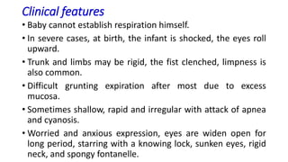 Clinical features
• Baby cannot establish respiration himself.
• In severe cases, at birth, the infant is shocked, the eyes roll
upward.
• Trunk and limbs may be rigid, the fist clenched, limpness is
also common.
• Difficult grunting expiration after most due to excess
mucosa.
• Sometimes shallow, rapid and irregular with attack of apnea
and cyanosis.
• Worried and anxious expression, eyes are widen open for
long period, starring with a knowing lock, sunken eyes, rigid
neck, and spongy fontanelle.
 