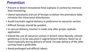 Prevention
• Prevent or detect intrauterine fetal asphyxia in earliest by intensive
fetal monitoring.
• Liberal episiotomy and use of forceps to deliver the premature baby
minimize the intracranial disturbances.
• Avoid traumatic vaginal delivery in preference to caesarian section.
• Difficult forceps should be avoided.
• In vaccum delivery, traction is made only after proper cephalic
application.
• Extend the use of caesarian section in breech more liberally. Utmost
gentleness is to be executed in vaginal breech delivery. Never be at
haste especially during delivery of head. Forceps delivery of the after
coming head is preferable.
• Avoid prolonged and difficult labour.
 