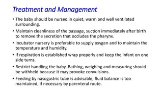 Treatment and Management
• The baby should be nursed in quiet, warm and well ventilated
surrounding.
• Maintain cleanliness of the passage, suction immediately after birth
to remove the secretion that occludes the pharynx.
• Incubator nursery is preferable to supply oxygen and to maintain the
temperature and humidity.
• If respiration is established wrap properly and keep the infant on one
side turns.
• Restrict handling the baby. Bathing, weighing and measuring should
be withheld because it may provoke convulsions.
• Feeding by nasogastric tube is advisable, fluid balance is too
maintained, if necessary by parenteral route.
 