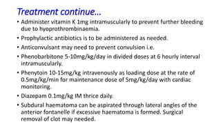 Treatment continue…
• Administer vitamin K 1mg intramuscularly to prevent further bleeding
due to hyoprothrombinaemia.
• Prophylactic antibiotics is to be administered as needed.
• Anticonvulsant may need to prevent convulsion i.e.
• Phenobarbitone 5-10mg/kg/day in divided doses at 6 hourly interval
intramuscularly.
• Phenytoin 10-15mg/kg intravenously as loading dose at the rate of
0.5mg/kg/min for maintenance dose of 5mg/kg/day with cardiac
monitoring.
• Diazepam 0.1mg/kg IM thrice daily.
• Subdural haematoma can be aspirated through lateral angles of the
anterior fontanelle if excessive haematoma is formed. Surgical
removal of clot may needed.
 