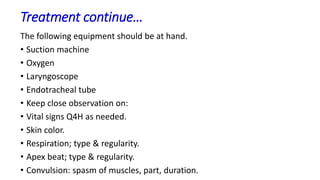 Treatment continue…
The following equipment should be at hand.
• Suction machine
• Oxygen
• Laryngoscope
• Endotracheal tube
• Keep close observation on:
• Vital signs Q4H as needed.
• Skin color.
• Respiration; type & regularity.
• Apex beat; type & regularity.
• Convulsion: spasm of muscles, part, duration.
 