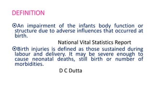 DEFINITION
An impairment of the infants body function or
structure due to adverse influences that occurred at
birth.
National Vital Statistics Report
Birth injuries is defined as those sustained during
labour and delivery. It may be severe enough to
cause neonatal deaths, still birth or number of
morbidities.
D C Dutta
 