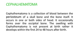 CEPHALHEMATOMA
Cephalhematoma is a collection of blood between the
periosteum of a skull bone and the bone itself. It
occurs in one or both sides of head. It occasionally
forms over the occipital bone. The swelling with
Cephalhematoma is not present at birth rather it
develops within the first 24 to 48 hours after birth.
 