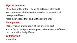 Signs & Symptoms
• Swelling of the infants head 24-48 hours after birth
• Discoloration of the swollen site due to presence of
coagulated blood
• Has clear edges that end at the suture lines
Management
• Observation and support of the affected part
• Transfusion and phototherapy may be necessary if blood
accumulation is significant
Complication
• Jaundice
 