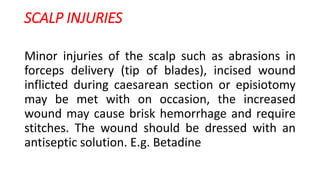 SCALP INJURIES
Minor injuries of the scalp such as abrasions in
forceps delivery (tip of blades), incised wound
inflicted during caesarean section or episiotomy
may be met with on occasion, the increased
wound may cause brisk hemorrhage and require
stitches. The wound should be dressed with an
antiseptic solution. E.g. Betadine
 