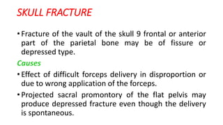 SKULL FRACTURE
• Fracture of the vault of the skull 9 frontal or anterior
part of the parietal bone may be of fissure or
depressed type.
Causes
• Effect of difficult forceps delivery in disproportion or
due to wrong application of the forceps.
• Projected sacral promontory of the flat pelvis may
produce depressed fracture even though the delivery
is spontaneous.
 