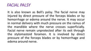 FACIAL PALSY
It is also known as Bell’s palsy. The facial nerve may
injured by direct pressure of the forceps blades or by
hemorrhage or edema around the nerve. It may occur
in normal delivery with much pressure on the ramus of
the mandible where the nerve crosses superficially.
Facial nerve remain unprotected after its exit through
the stylomastoid foramen. It is involved by direct
pressure of the forceps blades or by hemorrhage and
edema around nerve.
 