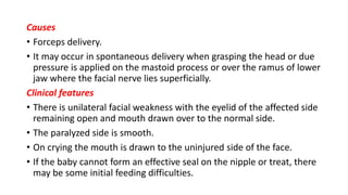 Causes
• Forceps delivery.
• It may occur in spontaneous delivery when grasping the head or due
pressure is applied on the mastoid process or over the ramus of lower
jaw where the facial nerve lies superficially.
Clinical features
• There is unilateral facial weakness with the eyelid of the affected side
remaining open and mouth drawn over to the normal side.
• The paralyzed side is smooth.
• On crying the mouth is drawn to the uninjured side of the face.
• If the baby cannot form an effective seal on the nipple or treat, there
may be some initial feeding difficulties.
 