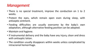 Management
• There is no special treatment, improve the conduction on 1 to 2
weeks.
• Protect the eyes, which remain open even during sleep, with
antiseptic ointment.
• Feeding difficulties are usually overcome by the baby’s own
adaptation, although alternative feeding position can be adopted.
• Maintain oral hygiene.
• If instrumental delivery and the baby have any injury, clean and dress
with antiseptic lotion.
• The condition usually disappears within weeks unless complicated by
intracranial hemorrhage.
 