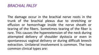BRACHIAL PALSY
The damage occur in the brachial nerve roots in the
trunk of the brachial plexus due to stretching or
effusion or hemorrhage inside the nerve sheath or
tearing of the fibers. Sometimes tearing of the fiber is
rare. This causes the hyperextension of the neck during
attempted delivery of shoulder dystocia or even in
spontaneous vaginal delivery or during difficult breech
extraction. Unilateral involvement is common. The two
common clinical types are:
 