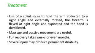 Treatment
• Use of a splint so as to hold the arm abducted to a
right angle and externally rotated, the forearm is
flexed at right angle and supinated and the hand is
dorsiflexed.
• Massage and passive movement are useful.
• Full recovery takes weeks or even months.
• Severe injury may produce permanent disability.
 