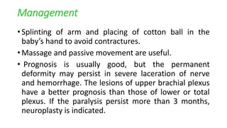 Management
• Splinting of arm and placing of cotton ball in the
baby’s hand to avoid contractures.
• Massage and passive movement are useful.
• Prognosis is usually good, but the permanent
deformity may persist in severe laceration of nerve
and hemorrhage. The lesions of upper brachial plexus
have a better prognosis than those of lower or total
plexus. If the paralysis persist more than 3 months,
neuroplasty is indicated.
 