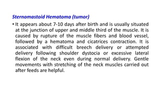 Sternomastoid Hematoma (tumor)
• It appears about 7-10 days after birth and is usually situated
at the junction of upper and middle third of the muscle. It is
caused by rupture of the muscle fibers and blood vessel,
followed by a hematoma and cicatrices contraction. It is
associated with difficult breech delivery or attempted
delivery following shoulder dystocia or excessive lateral
flexion of the neck even during normal delivery. Gentle
movements with stretching of the neck muscles carried out
after feeds are helpful.
 