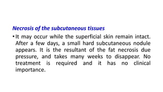 Necrosis of the subcutaneous tissues
• It may occur while the superficial skin remain intact.
After a few days, a small hard subcutaneous nodule
appears. It is the resultant of the fat necrosis due
pressure, and takes many weeks to disappear. No
treatment is required and it has no clinical
importance.
 