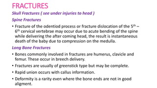 FRACTURES
Skull Fractures ( see under injuries to head )
Spine Fractures
• Fracture of the odentiod process or fracture dislocation of the 5th –
6th cervical vertebrae may occur due to acute bending of the spine
while delivering the after coming head, the result is instantaneous
death of the baby due to compression on the medulla.
Long Bone Fractures
• Bones commonly involved in fractures are humerus, clavicle and
femur. These occur in breech delivery.
• Fractures are usually of greenstick type but may be complete.
• Rapid union occurs with callus information.
• Deformity is a rarity even where the bone ends are not in good
aligment.
 