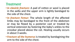 Treatment
• In clavicle fracture: A pad of cotton or wool is placed
in the axilla and the upper arm is lightly bandaged to
the side of the chest.
• In fracture Femur: The whole length of the affected
limbs may be bandaged to the front of the abdomen
or may be flexed by a posterior cast or treated by
vertical extension by fastering the baby’s ankles to the
crossbar placed above the cot. Healing usually occurs
in about 3 weeks.
• Fracture of the humerus is treated by bandagining the
arm to the side of the chest.
 