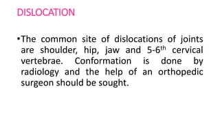 DISLOCATION
•The common site of dislocations of joints
are shoulder, hip, jaw and 5-6th cervical
vertebrae. Conformation is done by
radiology and the help of an orthopedic
surgeon should be sought.
 