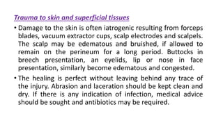 Trauma to skin and superficial tissues
• Damage to the skin is often iatrogenic resulting from forceps
blades, vacuum extractor cups, scalp electrodes and scalpels.
The scalp may be edematous and bruished, if allowed to
remain on the perineum for a long period. Buttocks in
breech presentation, an eyelids, lip or nose in face
presentation, similarly become edematous and congested.
• The healing is perfect without leaving behind any trace of
the injury. Abrasion and laceration should be kept clean and
dry. If there is any indication of infection, medical advice
should be sought and antibiotics may be required.
 