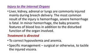 Injury to the internal Organs
• Liver, kidney, adrenal or lungs are commonly injured
mainly during breech delivery. The most common
result of the injury is hemorrhage, severe hemorrhage
is fatal. In minor hemorrhage, the baby presents
features of blood loss in addition to the disturbed
function of the organ involved.
Treatment is directed
• To correct hypovolemia and anemia.
• Specific management – surgical or otherwise, to tackle
the injured viscera.
 