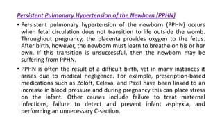 Persistent Pulmonary Hypertension of the Newborn (PPHN)
• Persistent pulmonary hypertension of the newborn (PPHN) occurs
when fetal circulation does not transition to life outside the womb.
Throughout pregnancy, the placenta provides oxygen to the fetus.
After birth, however, the newborn must learn to breathe on his or her
own. If this transition is unsuccessful, then the newborn may be
suffering from PPHN.
• PPHN is often the result of a difficult birth, yet in many instances it
arises due to medical negligence. For example, prescription-based
medications such as Zoloft, Celexa, and Paxil have been linked to an
increase in blood pressure and during pregnancy this can place stress
on the infant. Other causes include failure to treat maternal
infections, failure to detect and prevent infant asphyxia, and
performing an unnecessary C-section.
 