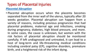 Types of Placental Injuries
Placental Abruption
• Placental abruption occurs when the placenta becomes
separated from the inner wall of the uterus, typically after 20
weeks gestation. Placental abruption can happen from a
variety of reasons, including previous pregnancies that had
placental problems, maternal age and infections, smoking
during pregnancy, diabetes, high blood pressure, and more.
In some cases, the cause is unknown, but women with the
risk factors of placental abruption should be monitored
carefully. If left undiagnosed and untreated, it can lead to a
host of long-term and life-threatening medical conditions
including cerebral palsy (CP), cognitive disorders, premature
birth, and a heightened risk of the infant dying.
 