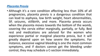 Placenta Previa
• Although it’s a rare condition affecting less than 10% of all
pregnancies, placenta previa is a dangerous condition that
can lead to asphyxia, low birth weight, heart abnormalities,
SP, seizures, stillbirth, and more. Placenta previa occurs
when the placenta moves towards the bottom of the womb,
covering the cervix either marginally, partially, or fully. Bed
rest and medications are advised for the women who
experience partial or marginal placenta previa, but it will
greatly depend upon on how severe the symptoms. For
instance, excessive vaginal bleeding is one the most common
symptoms, and if doctors cannot get the bleeding under
control, they may schedule a C-section immediately.
 