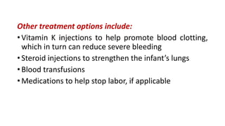 Other treatment options include:
• Vitamin K injections to help promote blood clotting,
which in turn can reduce severe bleeding
• Steroid injections to strengthen the infant’s lungs
• Blood transfusions
• Medications to help stop labor, if applicable
 