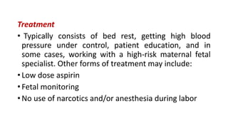 Treatment
• Typically consists of bed rest, getting high blood
pressure under control, patient education, and in
some cases, working with a high-risk maternal fetal
specialist. Other forms of treatment may include:
• Low dose aspirin
• Fetal monitoring
• No use of narcotics and/or anesthesia during labor
 