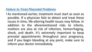 Failure to Treat Placental Problems
•As mentioned earlier, treatment must start as soon as
possible. If a physician fails to detect and treat these
issues in time, life-altering health issues may follow. In
addition to the aforementioned risks to infants,
mothers are also at risk of infection, hemorrhaging,
shock, and death. It’s extremely important to keep
prenatal appointments throughout your pregnancy,
and if you begin bleeding at any point, make sure to
inform your doctor immediately.
 