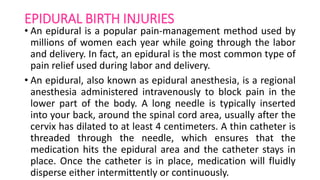EPIDURAL BIRTH INJURIES
• An epidural is a popular pain-management method used by
millions of women each year while going through the labor
and delivery. In fact, an epidural is the most common type of
pain relief used during labor and delivery.
• An epidural, also known as epidural anesthesia, is a regional
anesthesia administered intravenously to block pain in the
lower part of the body. A long needle is typically inserted
into your back, around the spinal cord area, usually after the
cervix has dilated to at least 4 centimeters. A thin catheter is
threaded through the needle, which ensures that the
medication hits the epidural area and the catheter stays in
place. Once the catheter is in place, medication will fluidly
disperse either intermittently or continuously.
 